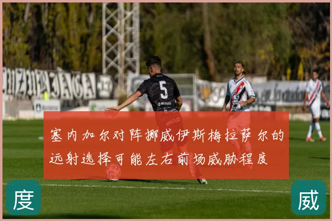 塞内加尔对阵挪威伊斯梅拉萨尔的远射选择可能左右前场威胁程度