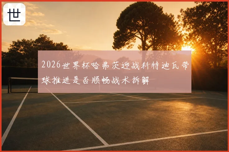 2026世界杯哈弗茨迎战科特迪瓦带球推进是否顺畅战术拆解